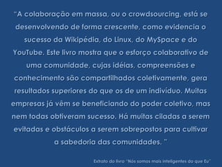 “A colaboração em massa, ou o crowdsourcing, está se
 desenvolvendo de forma crescente, como evidencia o
   sucesso da Wikipédia, do Linux, do MySpace e do
YouTube. Este livro mostra que o esforço colaborativo de
    uma comunidade, cujas idéias, compreensões e
conhecimento são compartilhados coletivamente, gera
resultados superiores do que os de um indivíduo. Muitas
empresas já vêm se beneficiando do poder coletivo, mas
nem todas obtiveram sucesso. Há muitas ciladas a serem
evitadas e obstáculos a serem sobrepostos para cultivar
           a sabedoria das comunidades. ”

                       Extrato do livro “Nós somos mais inteligentes do que Eu”
 