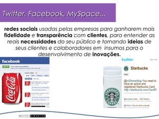 Twitter, Facebook, MySpace...

redes sociais usadas pelas empresas para ganharem mais
fidelidade e transparência com clientes, para entender as
  reais necessidades do seu público e tornando ideias de
     seus clientes e colaboradores em insumos para o
              desenvolvimento de inovações.
 