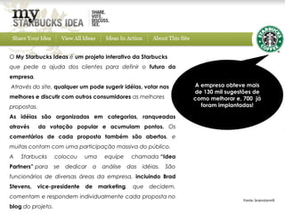 O My Starbucks Ideas é um projeto interativo da Starbucks 
que pede a ajuda dos clientes para definir o futuro da
empresa.
Através do site, qualquer um pode sugerir idéias, votar nas             A empresa obteve mais
                                                                        de 130 mil sugestões de
melhores e discutir com outros consumidores as melhores                 como melhorar e, 700 já
propostas.                                                                foram implantadas!

As idéias são organizadas em categorias, ranqueadas
através      da votação popular e acumulam pontos. Os
comentários de cada proposta também são abertos, e
muitas contam com uma participação massiva do público.
A   Starbucks      colocou    uma        equipe     chamada “Idea
Partners” para     se   dedicar    a    análise   das   idéias.   São
funcionários de diversas áreas da empresa, incluindo Brad
Stevens,   vice-presidente    de       marketing,   que   decidem,
comentam e respondem individualmente cada proposta no
                                                                                         Fonte: brainstorm9
blog do projeto.
 