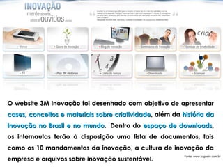 O website 3M Inovação foi desenhado com objetivo de apresentar
cases, conceitos e materiais sobre criatividade, além da história da
inovação no Brasil e no mundo.  Dentro do espaço de downloads,
os internautas terão à disposição uma lista de documentos, tais
como os 10 mandamentos da inovação, a cultura de inovação da
                                                          Fonte: www.baguete.com.br
empresa e arquivos sobre inovação sustentável.
 