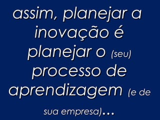 assim, planejar a
   inovação é
  planejar o (seu)
  processo de
aprendizagem (e de
     sua empresa)...
 