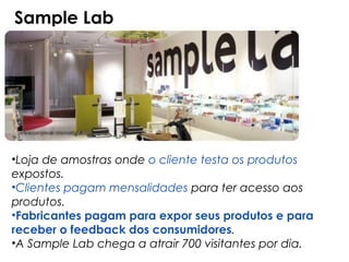 Sample Lab




•Loja de amostras onde o cliente testa os produtos
expostos.
•Clientes pagam mensalidades para ter acesso aos
produtos.
•Fabricantes pagam para expor seus produtos e para
receber o feedback dos consumidores.
•A Sample Lab chega a atrair 700 visitantes por dia.
 