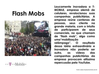 Loucamente inovadora a T-
             MOBILE, empresa alemã de
Flash Mobs   celulares, revolucionou suas
             campanhas publicitárias. A
             empresa reúne centenas de
             pessoas, seus cliente na
             grande maioria, com o intuito
             de participarem de seus
             comerciais, no que chamam
             de “flash mob”, algo como
             uma“mobilização
             relâmpago”.     O   resultado
             dessa idéia extraordinária e
             inovadora não poderia ser
             outro,    os    vídeos    das
             campanhas publicitárias da
             empresa provocam altíssima
             repercussão pelo YouTube.

                            Fonte: www.moysessimantob.com.br
 