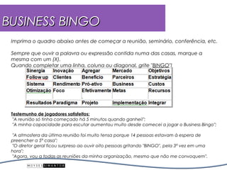 BUSINESS BINGO
 Imprima o quadro abaixo antes de começar a reunião, seminário, conferência, etc.

 Sempre que ouvir a palavra ou expressão contida numa das casas, marque a
 mesma com um (X).
 Quando completar uma linha, coluna ou diagonal, grite "BINGO"!




 Testemunho de jogadores satisfeitos:
  "A reunião só tinha começado há 5 minutos quando ganhei!";
  "A minha capacidade para escutar aumentou muito desde comecei a jogar o Business Bingo";

  "A atmosfera da última reunião foi muito tensa porque 14 pessoas estavam à espera de
 preencher a 5ª casa";
  "O diretor geral ficou surpreso ao ouvir oito pessoas gritando "BINGO", pela 3ª vez em uma
 hora";
  "Agora, vou a todas as reuniões da minha organização, mesmo que não me convoquem".
 