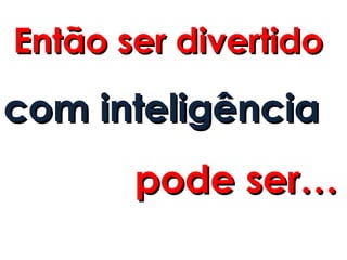 Então ser divertido
com inteligência
       pode ser…
 