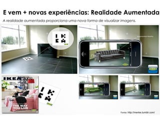 E vem + novas experiências: Realidade Aumentada
A realidade aumentada proporciona uma nova forma de visualizar imagens.




                                                              Fonte: http://menke.tumblr.com/
 