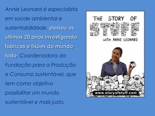 Annie Leonard é especialista
em saúde ambiental e
sustentabilidade, passou os
últimos 20 anos investigando
fábricas e lixões do mundo
todo. Coordenadora da
todo
Fundação para a Produção
e Consumo sustentável, que
tem como objetivo
possibilitar um mundo
sustentável e mais justo.
 