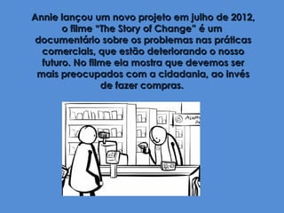 Annie lançou um novo projeto em julho de 2012,
       o filme “The Story of Change” é um
 documentário sobre os problemas nas práticas
  comerciais, que estão deteriorando o nosso
  futuro. No filme ela mostra que devemos ser
 mais preocupados com a cidadania, ao invés
                de fazer compras.
 