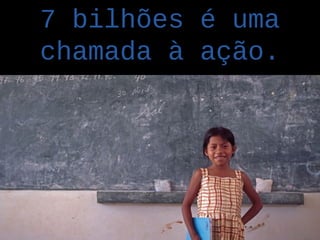 7 bilhões é uma
chamada à ação.
 