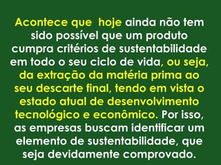 Acontece que hoje ainda não tem
     sido possível que um produto
cumpra critérios de sustentabilidade
em todo o seu ciclo de vida, ou seja,
  da extração da matéria prima ao
 seu descarte final, tendo em vista o
  estado atual de desenvolvimento
 tecnológico e econômico. Por isso,
 as empresas buscam identificar um
 elemento de sustentabilidade, que
   seja devidamente comprovado.
 