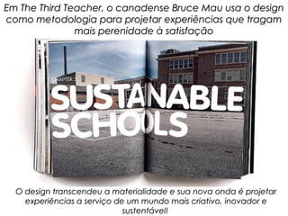 Em The Third Teacher, o canadense Bruce Mau usa o design
como metodologia para projetar experiências que tragam
               mais perenidade à satisfação




  O design transcendeu a materialidade e sua nova onda é projetar
    experiências a serviço de um mundo mais criativo, inovador e
                             sustentável!
 