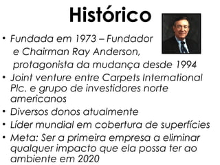 Histórico
• Fundada em 1973 – Fundador
   e Chairman Ray Anderson,
   protagonista da mudança desde 1994
• Joint venture entre Carpets International
  Plc. e grupo de investidores norte
  americanos
• Diversos donos atualmente
• Líder mundial em cobertura de superfícies
• Meta: Ser a primeira empresa a eliminar
  qualquer impacto que ela possa ter ao
  ambiente em 2020
 