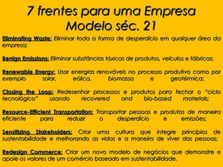 7 frentes para uma Empresa
                Modelo séc. 21
Eliminating Waste: Eliminar toda a forma de desperdício em qualquer área da
empresa;

Benign Emissions: Eliminar substâncias tóxicas de produtos, veículos e fábricas;

Renewable Energy: Usar energias renováveis no processo produtivo como por
exemplo     solar,     eólica,      biomassa      e      geotérmica;

Closing the Loop: Redesenhar processos e produtos para fechar o “ciclo
tecnológico”   usando    recovered    and    bio-based    materials;

Resource-Efficient Transportation: Transportar pessoas e produtos de maneira
eficiente     para      reduzir     o     desperdício     e     emissões;

Sensitizing Stakeholders: Criar uma cultura que integre princípios de
sustentabilidade e melhorando as vidas e a maneira de viver das pessoas;

Redesign Commerce: Criar um novo modelo de negócios que demonstre e
apoie os valores de um comércio baseado em sustentabilidade.
 