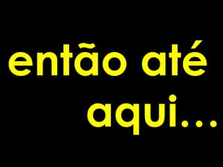 então até
   aqui…
 