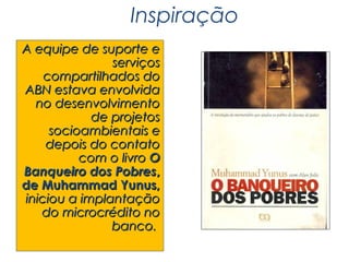 Inspiração
A equipe de suporte e
               serviços
    compartilhados do
ABN estava envolvida
  no desenvolvimento
            de projetos
     socioambientais e
    depois do contato
          com o livro O
Banqueiro dos Pobres,
de Muhammad Yunus,
iniciou a implantação
   do microcrédito no
               banco.
 