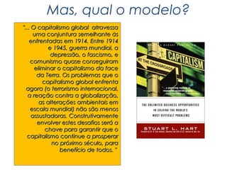 Mas, qual o modelo?
"... O capitalismo global atravessa
     uma conjuntura semelhante às
    enfrentadas em 1914. Entre 1914
            e 1945, guerra mundial, a
             depressão, o fascismo, e
    comunismo quase conseguiram
      eliminar o capitalismo da face
       da Terra. Os problemas que o
         capitalismo global enfrenta
  agora (o terrorismo internacional,
   a reação contra a globalização,
        as alterações ambientais em
    escala mundial) não são menos
     assustadoras. Construtivamente
       envolver estes desafios será a
          chave para garantir que o
  capitalismo continue a prosperar
             no próximo século, para
                benefício de todos. "
 