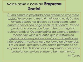Nasce assim a base da Empresa
               Social
É uma empresa projetada para atender a uma meta
social. Nesse caso, a meta é melhorar a nutrição das
   famílias pobres nas aldeias de Bangladesh. Uma
empresa social não paga nenhum dividendo. Vende
    produtos a preços que fazem dela um negócio
autosustentável. Os proprietários da empresa podem
     receber de volta a quantia que investiram no
 negócio após um período; contudo, os investidores
não recebem nenhum lucro na forma de dividendos.
 Em vez disso, qualquer lucro obtido permanece na
empresa, a fim de financiar sua expansão, criar novos
    produtos ou serviços e trazer o bem ao mundo.
                                             M. Yunus
 