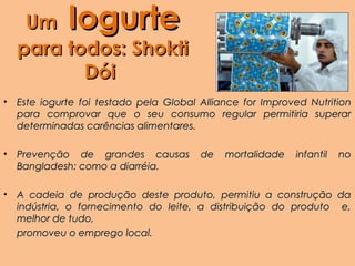 Um       Iogurte
    para todos: Shokti
           Dói
•   Este iogurte foi testado pela Global Alliance for Improved Nutrition
    para comprovar que o seu consumo regular permitiria superar
    determinadas carências alimentares.

•   Prevenção de grandes causas          de   mortalidade   infantil   no
    Bangladesh: como a diarréia.

•   A cadeia de produção deste produto, permitiu a construção da
    indústria, o fornecimento do leite, a distribuição do produto e,
    melhor de tudo,
    promoveu o emprego local.
 