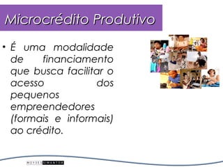 Microcrédito Produtivo
• É uma modalidade
  de    financiamento
  que busca facilitar o
  acesso           dos
  pequenos
  empreendedores
  (formais e informais)
  ao crédito.
 