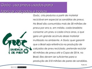 Goóc, usa pneus usados para
fabricar calçados e bolsas
                  Goóc, cria produtos a partir de material
                  reciclável em especial as sandálias de pneus.
                  No Brasil são consumidos mais de 30 milhões de
                  pneus por ano e, em média, cada brasileiro
                  consome um pneu a cada cinco anos, o que
                  gera um grande acúmulo desse material
                  inutilizado no ambiente. A Goóc quer garantir
                  que o Brasil seja referência na produção de
                  calçados de pneu reciclado, pretende reciclar
                  40 milhões de pneus até a Copa de 2014, no
                  Brasil. Eles devem ser suficientes para a
                  produção de 210 milhões de pares de sandálias.
                                                              Fonte: IG
 