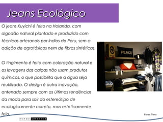 Jeans Ecológico
O jeans Kuyichi é feito na Holanda, com
algodão natural plantado e produzido com
técnicas artesanais por índios do Peru, sem a
adição de agrotóxicos nem de fibras sintéticas.


O tingimento é feito com coloração natural e
as lavagens das calças não usam produtos
químicos, o que possibilita que a água seja
reutilizada. O design é outra inovação,
antenado sempre com as últimas tendências
da moda para sair do estereótipo de
ecologicamente correto, mas esteticamente
feio.                                             Fonte: Terra
 