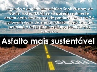 Segundo o engenheiro elétrico Scott Brusaw, de
   Sagle, Idaho (EUA), se os painéis realmente
derem certo será capaz de produzir cerca de 7,6
quilowatts-hora de energia diária e esta energia
  permitirá a recarga de veículos elétricos nas
                    estradas.

Asfalto mais sustentável
 