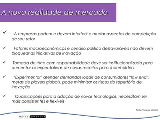 A nova realidade de mercado

    A empresas podem e devem interferir e mudar aspectos de competição
    de seu setor

    Fatores macroeconômicos e cenário político desfavoráveis não devem
    bloquear as iniciativas de inovação

   Tomada de risco com responsabilidade deve ser institucionalizada para
    aumentar as expectativas de novas receitas para shareholders

     ‘Experimentar’ atender demandas locais de consumidores “low end”,
    metas de players globais, pode minimizar os riscos do repertório de
    inovação

    Qualificações para a adoção de novas tecnologias, necessitam ser
    mais consistentes e flexíveis

                                                                Fonte: Pesquisa Monitor
 