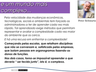 e um mundo mais
complexo...
 Pela velocidade das mudanças econômicas,
 tecnológicas, sociais e ambientais tem forçado os     Peter Schwartz
 administradores a ter de aprender cada vez mais
 rápido. Tal aprendizado exige métodos que permitam
 representar e avaliar a complexidade cada vez maior
 do ambiente que os cerca.
 E há uma recusa em enfrentar a complexidade!
 Começando pelas escolas, que retalham disciplinas
 que não se conversam e, sofisticado pelas empresas,
 que isolam pessoas em organogramas fazendo-os
 donos de funções.
 Nos dois casos, torna-se impossível apreender o que
 deveria “ ser tecido junto”, isto é, o complexo.
 