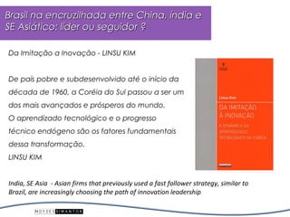 Brasil na encruzilhada entre China, índia e
SE Asiático: líder ou seguidor ?

Da Imitação a Inovação - LINSU KIM


De país pobre e subdesenvolvido até o início da
década de 1960, a Coréia do Sul passou a ser um
dos mais avançados e prósperos do mundo.
O aprendizado tecnológico e o progresso
técnico endógeno são os fatores fundamentais
dessa transformação.
LINSU KIM


India, SE Asia - Asian firms that previously used a fast follower strategy, similar to
Brazil, are increasingly choosing the path of innovation leadership
 