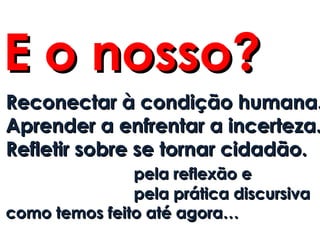 E o nosso?
Reconectar à condição humana.
Aprender a enfrentar a incerteza.
Refletir sobre se tornar cidadão.
               pela reflexão e
               pela prática discursiva
como temos feito até agora…
 