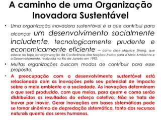 A caminho de uma Organização
     Inovadora Sustentável
• Uma organização inovadora sustentável é a que contribui para
        um desenvolvimento socialmente
  alcançar
  includente, tecnologicamente prudente e
  economicamente eficiente                            –   como disse Maurice Strong, que
  esteve no topo da organização da Conferência das Nações Unidas para o Meio Ambiente e
  o Desenvolvimento, realizada no Rio de Janeiro em 1992.
• Muitas organizações buscam modos de contribuir para esse
  propósito.
• A preocupação com o desenvolvimento sustentável está
  relacionada com as inovações pelo seu potencial de impacto
  sobre o meio ambiente e a sociedade. As inovações determinam
  o que será produzido, com que meios, para quem e como serão
  distribuídos os resultados do esforço coletivo. Não se trata de
  inovar por inovar. Gerar inovações em bases sistemáticas pode
  se tornar sinônimo de depredação sistemática, tanto dos recursos
  naturais quanto dos seres humanos.
 