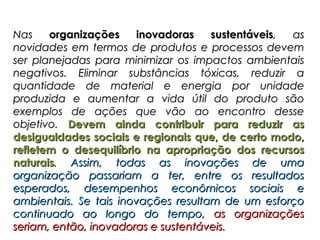 Nas    organizações    inovadoras    sustentáveis, as
novidades em termos de produtos e processos devem
ser planejadas para minimizar os impactos ambientais
negativos. Eliminar substâncias tóxicas, reduzir a
quantidade de material e energia por unidade
produzida e aumentar a vida útil do produto são
exemplos de ações que vão ao encontro desse
objetivo. Devem ainda contribuir para reduzir as
desigualdades sociais e regionais que, de certo modo,
refletem o desequilíbrio na apropriação dos recursos
naturais. Assim, todas as inovações de uma
organização passariam a ter, entre os resultados
esperados, desempenhos econômicos sociais e
ambientais. Se tais inovações resultam de um esforço
continuado ao longo do tempo, as organizações
seriam, então, inovadoras e sustentáveis.
 