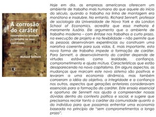 Hoje em dia, as empresas americanas oferecem um
ambiente de trabalho mais humano do que aquele do início
do século, quando o trabalho na linha de montagem era
monótono e insalubre. No entanto, Richard Sennett, professor
de sociologia da Universidade de Nova York e da London
School of Economics, acredita que essa melhoria é
meramente ilusória. Ele argumenta que o ambiente de
trabalho moderno – com ênfase nos trabalhos a curto prazo,
na execução de projeto e na flexibilidade – não permite que
as pessoas desenvolvam experiências ou construam uma
narrativa coerente para suas vidas. E, mais importante, esta
nova forma de trabalho impede a formação de caráter.
Para Sennett, o desenvolvimento do caráter depende de
virtudes     estáveis    como       lealdade,    confiança,
comprometimento e ajuda mútua. Características que estão
desaparecendo no novo capitalismo. Em alguns aspectos, as
mudanças que marcam este novo sistema são positivas e
levaram a uma economia dinâmica, mas também
corroeram a idéia do objetivo, a integridade e a confiança
nos outros, aspectos que gerações anteriores consideravam
essenciais para a formação do caráter. Este ensaio essencial
e oportuno de Sennett nos ajuda a compreender nossas
dúvidas dentro do contexto político e social, e sugere que
precisamos recriar tanto o caráter da comunidade quanto o
do indivíduo para que possamos enfrentar uma economia
baseada no princípio de “sem comprometimentos a longo
prazo”.
 