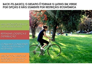BACK-TO-BASICS: O DESAFIO É TORNAR O LATINO EM VERDE
 POR OPÇÃO E NÃO SOMENTE POR RESTRIÇÃO ECONÔMICA


MENOS AUTOMÓVEIS


MAIS PRODUTO FRESCO
(NÃO INDUSTRIALIZADO)



REPENSAR LOGISTICA E
DISTRIBUIÇÃO


CONSUMO CONSCIENTE
– BUSCA POR POUPANÇA E
INVESTIMENTO


MENOR CONSUMO DE
ENERGIA – EQUIPAMENTOS
MAIS BÁSICOS PARA O LAR
 