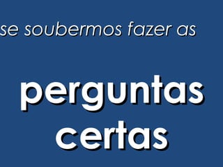 se soubermos fazer as


 perguntas
  certas
 