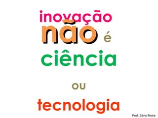 inovação
não é
ciência
    ou
tecnologia   Prof. Silvio Meira
 