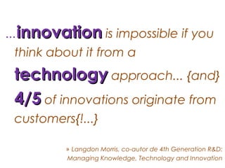 ...innovation is impossible if you
 think about it from a
 technology approach... {and}
 4/5 of innovations originate from
 customers{!...}

          » Langdon Morris, co-autor de 4th Generation R&D:
          Managing Knowledge, Technology and Innovation
 