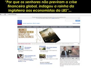 “Por que os senhores não previram a crise
  financeira global, indagou a rainha da
   Inglaterra aos economistas da LBS”...
 