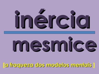 inércia
   mesmice
[a fraqueza dos modelos mentais ]
 