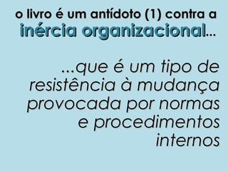 o livro é um antídoto (1) contra a
 inércia organizacional...

       ...que é um tipo de
  resistência à mudança
  provocada por normas
          e procedimentos
                  internos
 