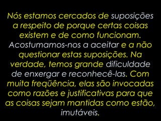 Nós estamos cercados de suposições
  a respeito de porque certas coisas
    existem e de como funcionam.
 Acostumamos-nos a aceitar e a não
    questionar estas suposições. Na
 verdade, temos grande dificuldade
 de enxergar e reconhecê-las. Com
muita freqüência, elas são invocadas
como razões e justificativas para que
as coisas sejam mantidas como estão,
               imutáveis.
 