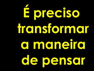 É preciso
transformar
 a maneira
 de pensar
 