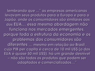 lembrando que ...” as empresas americanas
levavam seus produtos para a Europa e para o
Japão, onde os consumidores são similares aos
 dos EUA… essa mesma abordagem não
  funciona nos mercados emergentes,
porque toda a estrutura da economia e os
    problemas dos consumidores são
 diferentes … mesmo em relação ao Brasil ,
cujo PIB per capita é cerca de 10 mil US$ (o dos
EUA é quase 50 mil US$), há um grande desnível
  – não são todos os produtos que podem ser
        adaptados e comercializados…”
 