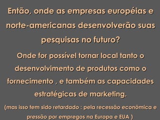 Então, onde as empresas européias e
norte-americanas desenvolverão suas
             pesquisas no futuro?
    Onde for possível tornar local tanto o
   desenvolvimento de produtos como o
 fornecimento , e também as capacidades
          estratégicas de marketing.
(mas isso tem sido retardado : pela recessão econômica e
        pressão por empregos na Europa e EUA )
 