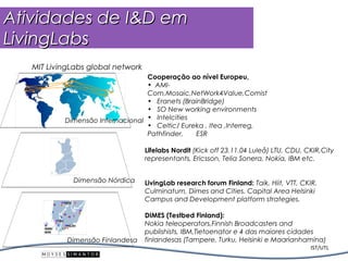 Atividades de I&D em
LivingLabs
   MIT LivingLabs global network
                                  Cooperação ao nível Europeu,
                                  • AMI-
                                  Com,Mosaic,NetWork4Value,Comist
                                  • Eranets (BrainBridge)
                                  • SO New working environments
           Dimensão Internacional • Intelcities
                                  • Celtic/ Eureka , Itea ,Interreg,
                                  Pathfinder,   ESR

                                   Lifelabs Nordit (Kick off 23.11.04 Luleå) LTU, CDU, CKIR,City
                                   representants, Ericsson, Telia Sonera, Nokia, IBM etc.


             Dimensão Nórdica      LivingLab research forum Finland: Taik, Hiit, VTT, CKIR,
                                   Culminatum, Dimes and Cities. Capital Area Helsinki
                                   Campus and Development platform strategies.

                                   DIMES (Testbed Finland):
                                   Nokia teleoperators,Finnish Broadcasters and
                                   publishists, IBM,Tietoenator e 4 das maiores cidades
            Dimensão Finlandesa    finlandesas (Tampere, Turku, Helsinki e Maarianhamina)
                                                                                        IST/UTL
 