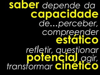 saber depende da
   capacidade
        de...perceber,
         compreender
             estático
     refletir, questionar
     potencial agir,
transformar cinético
 