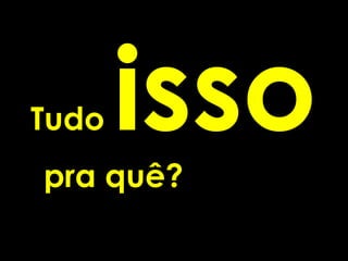 Tudo   isso
pra quê?
 