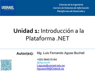 Unidad 1: Introducción a la
Plataforma .NET
Autor(es):
Ciencias de la Ingeniería
Carrera de Sistemas de Información
Plataformas de Desarrollo 1
Mg. Luis Fernando Aguas Bucheli
+593 984015184
@Aguaszoft
Laguas@uisrael.edu.ec
Aguaszoft@Outlook.es
 