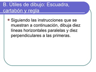 B. Útiles de dibujo: Escuadra, cartabón y regla Siguiendo las instrucciones que se muestran a continuación, dibuja diez líneas horizontales paralelas y diez perpendiculares a las primeras. 