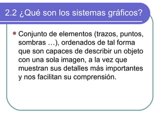 2.2 ¿Qué son los sistemas gráficos? Conjunto de elementos (trazos, puntos, sombras …), ordenados de tal forma que son capaces de describir un objeto con una sola imagen, a la vez que muestran sus detalles más importantes y nos facilitan su comprensión. 